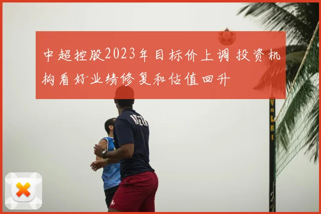中超控股2023年目标价上调 投资机构看好业绩修复和估值回升