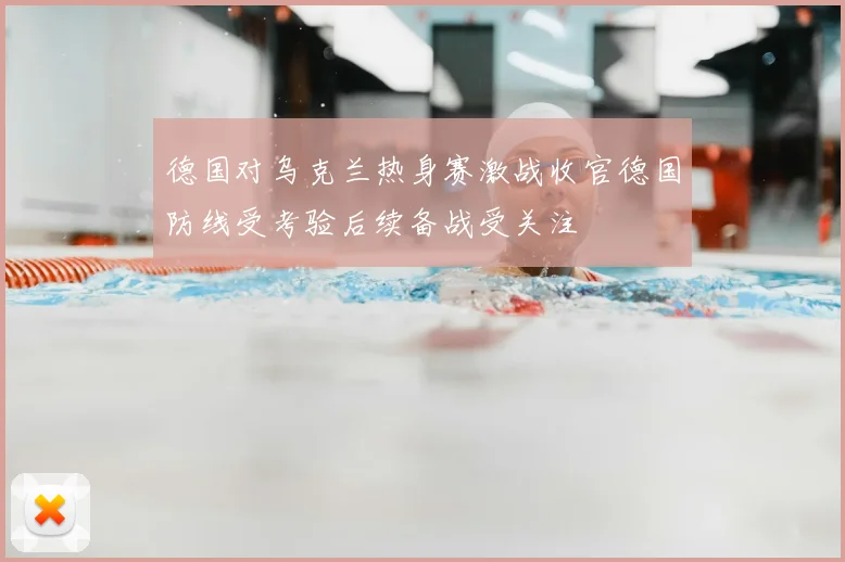 德国对乌克兰热身赛激战收官德国防线受考验后续备战受关注