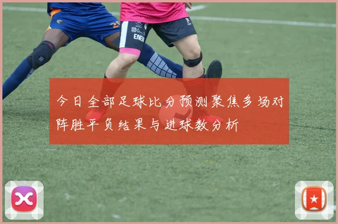 今日全部足球比分预测聚焦多场对阵胜平负结果与进球数分析