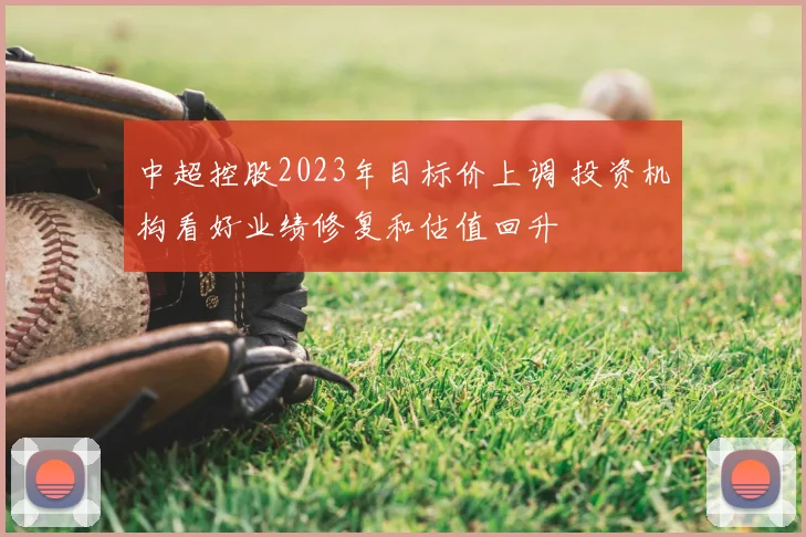 中超控股2023年目标价上调 投资机构看好业绩修复和估值回升