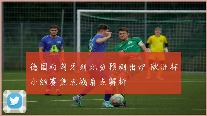 德国对匈牙利比分预测出炉 欧洲杯小组赛焦点战看点解析