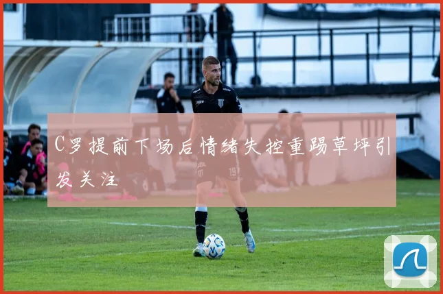 C罗提前下场后情绪失控重踢草坪引发关注
